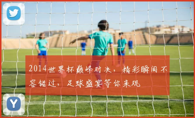 2014世界杯巅峰对决，精彩瞬间不容错过，足球盛宴等你来观