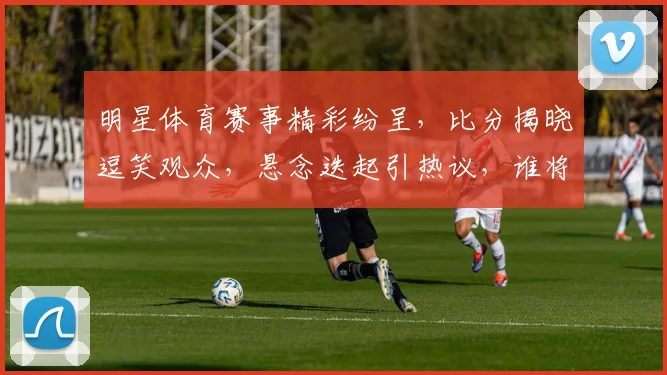 明星体育赛事精彩纷呈，比分揭晓逗笑观众，悬念迭起引热议，谁将问鼎巅峰