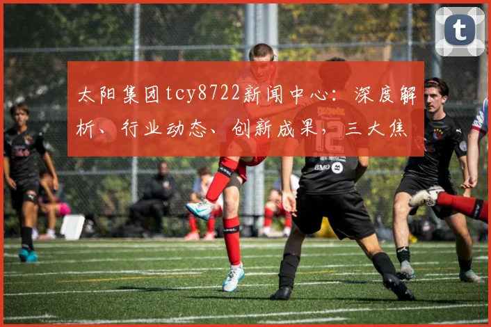 太阳集团tcy8722新闻中心：深度解析、行业动态、创新成果，三大焦点汇聚一堂