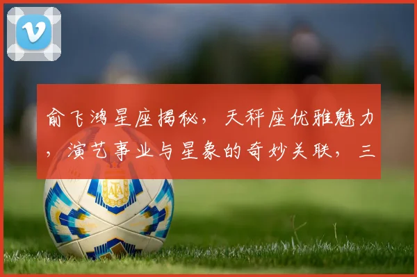 俞飞鸿星座揭秘，天秤座优雅魅力，演艺事业与星象的奇妙关联，三颗星助力成功之路