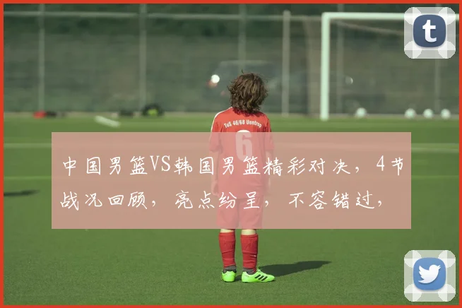 中国男篮VS韩国男篮精彩对决，4节战况回顾，亮点纷呈，不容错过，